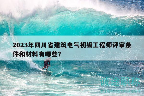 2023年四川省建筑电气初级工程师评审条件和材料有哪些？