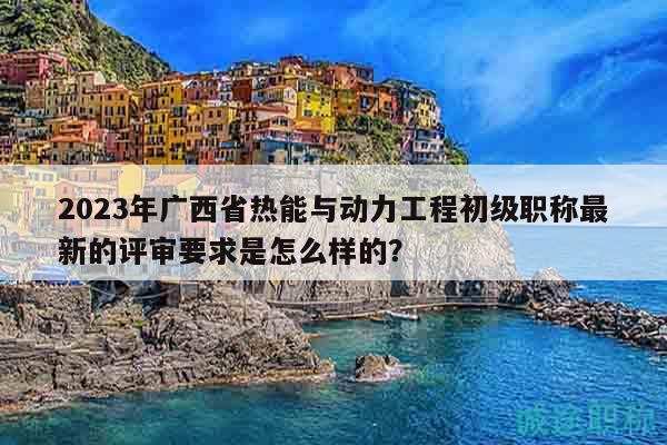 2023年广西省热能与动力工程初级职称最新的评审要求是怎么样的？