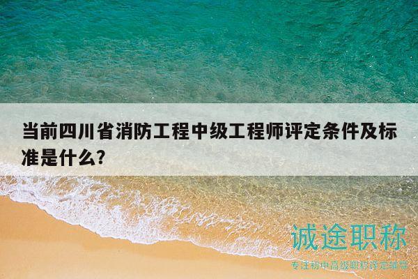 当前四川省消防工程中级工程师评定条件及标准是什么？