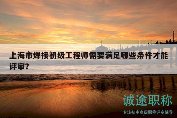 上海市焊接初级工程师需要满足哪些条件才能评审？