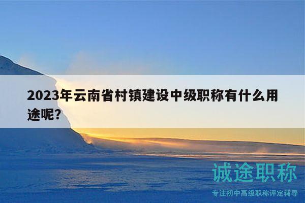 2023年云南省村镇建设中级职称有什么用途呢？