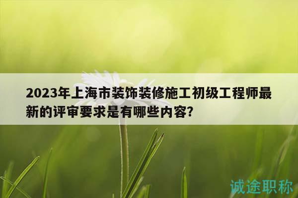 2023年上海市装饰装修施工初级工程师最新的评审要求是有哪些内容？