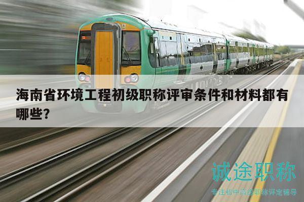 海南省环境工程初级职称评审条件和材料都有哪些？