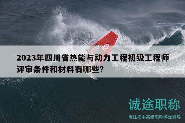 2023年四川省热能与动力工程初级工程师评审条件和材料有哪些？