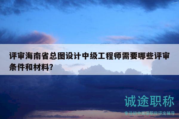 评审海南省总图设计中级工程师需要哪些评审条件和材料？