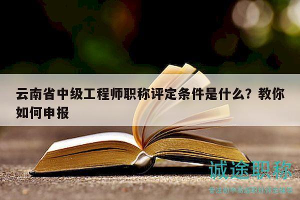 云南省中级工程师职称评定条件是什么？教你如何申报