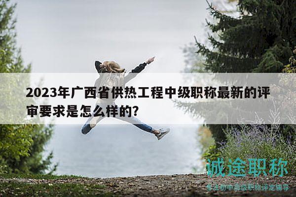 2023年广西省供热工程中级职称最新的评审要求是怎么样的？