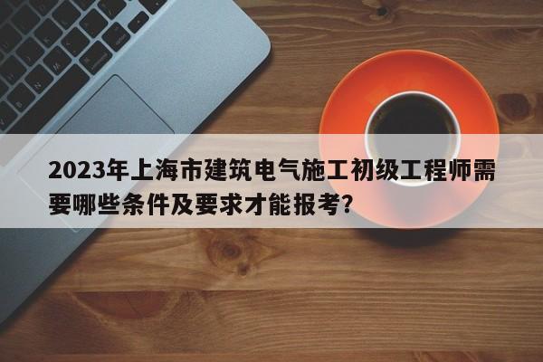 2023年上海市建筑电气施工初级工程师需要哪些条件及要求才能报考？
