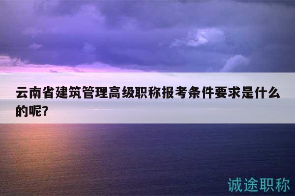 云南省建筑管理高级职称报考条件要求是什么的呢？