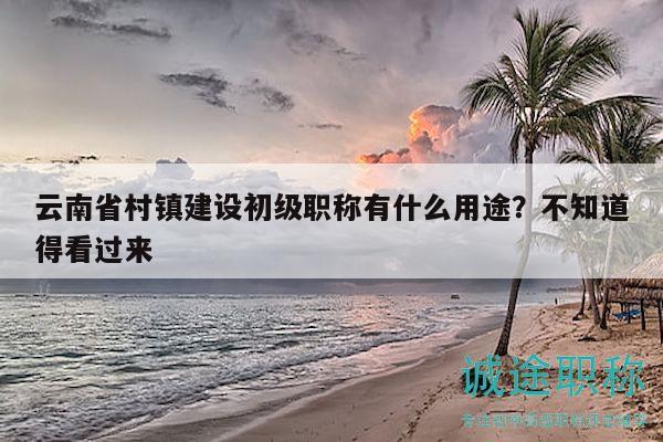 云南省村镇建设初级职称有什么用途？不知道得看过来