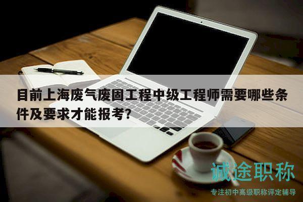目前上海废气废固工程中级工程师需要哪些条件及要求才能报考？