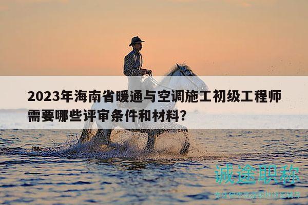 2023年海南省暖通与空调施工初级工程师需要哪些评审条件和材料？