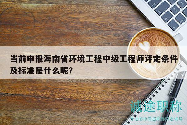 当前申报海南省环境工程中级工程师评定条件及标准是什么呢？