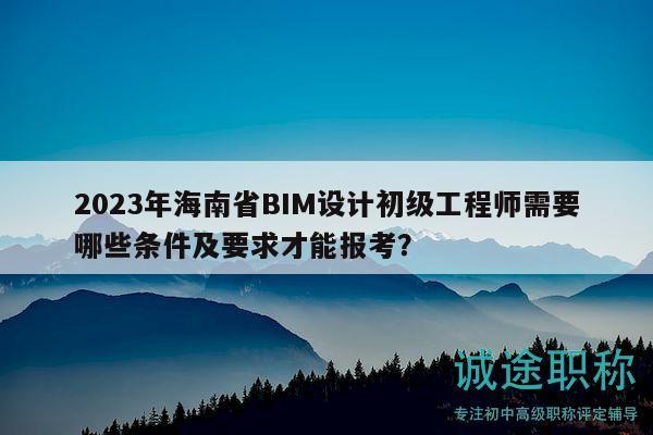 2023年海南省BIM设计初级工程师需要哪些条件及要求才能报考？
