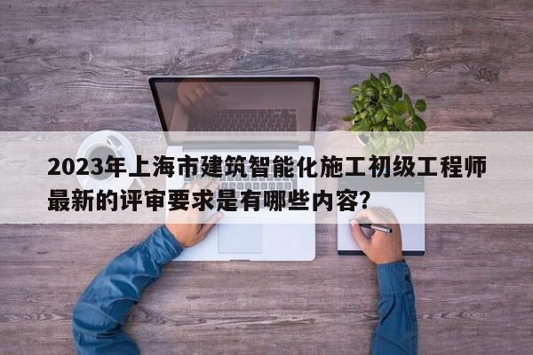 2023年上海市建筑智能化施工初级工程师最新的评审要求是有哪些内容？