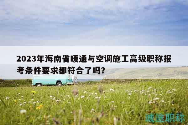 2023年海南省暖通与空调施工高级职称报考条件要求都符合了吗？