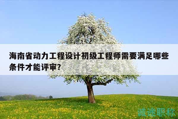 海南省动力工程设计初级工程师需要满足哪些条件才能评审？