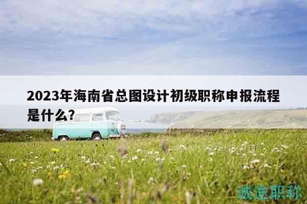 2023年海南省总图设计初级职称申报流程是什么？