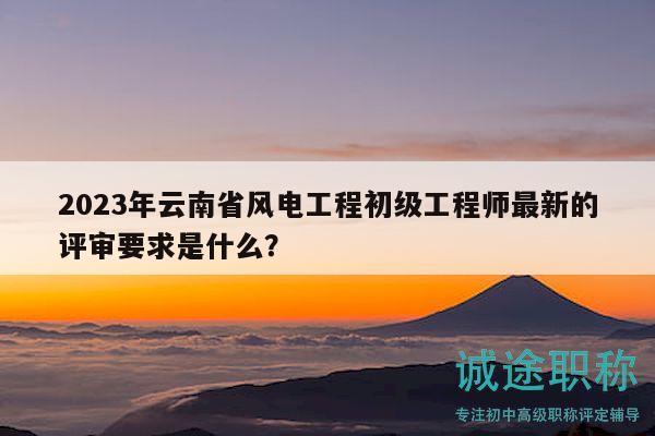 2023年云南省风电工程初级工程师最新的评审要求是什么？
