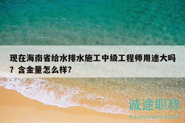 现在海南省给水排水施工中级工程师用途大吗？含金量怎么样？