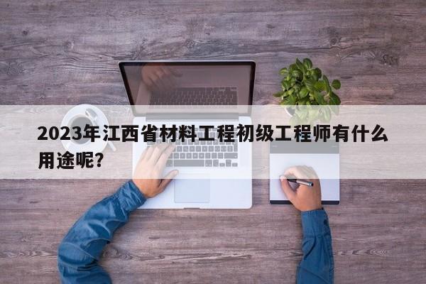 2023年江西省材料工程初级工程师有什么用途呢？