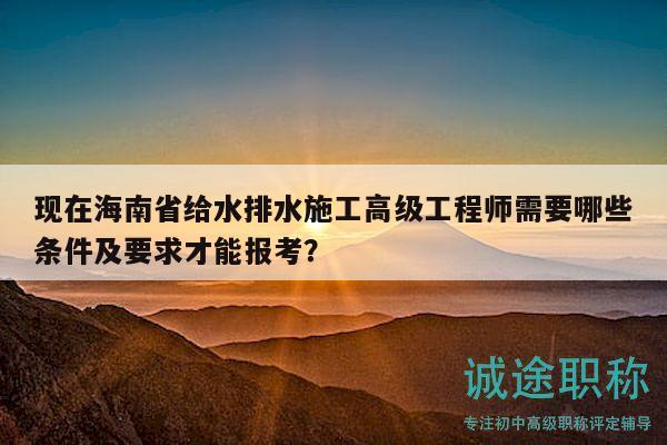 现在海南省给水排水施工高级工程师需要哪些条件及要求才能报考？