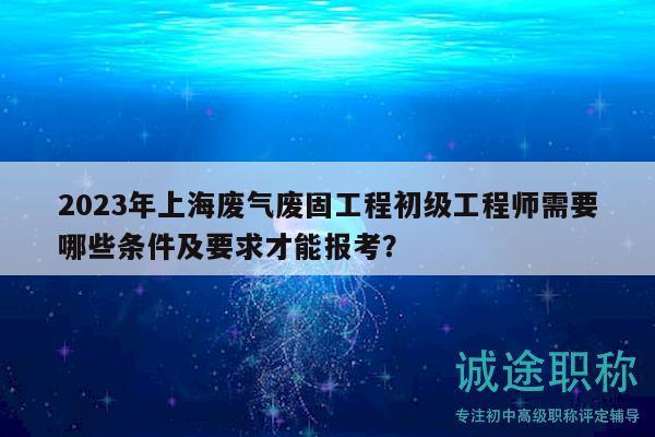 2023年上海废气废固工程初级工程师需要哪些条件及要求才能报考？