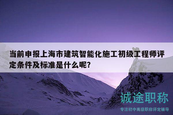 当前申报上海市建筑智能化施工初级工程师评定条件及标准是什么呢？