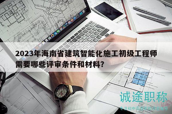 2023年海南省建筑智能化施工初级工程师需要哪些评审条件和材料？