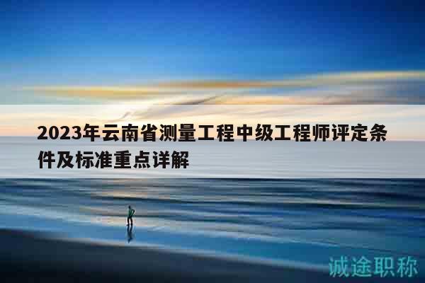 2023年云南省测量工程中级工程师评定条件及标准重点详解