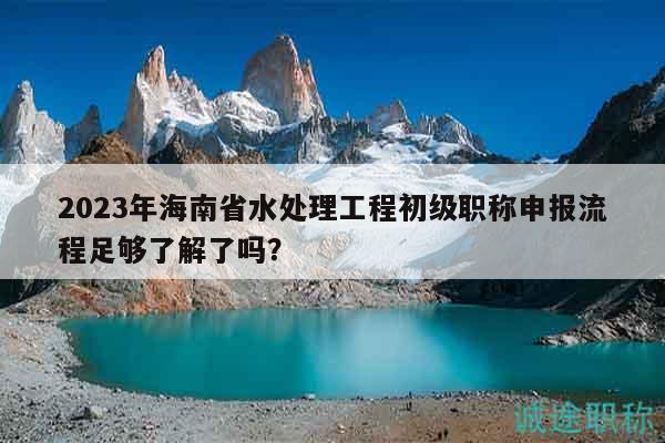 2023年海南省水处理工程初级职称申报流程足够了解了吗？