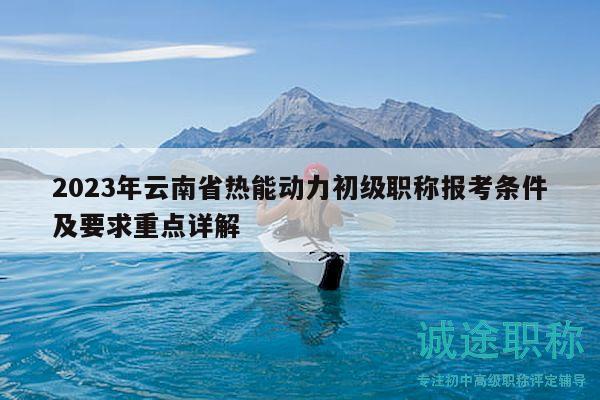 2023年云南省热能动力初级职称报考条件及要求重点详解