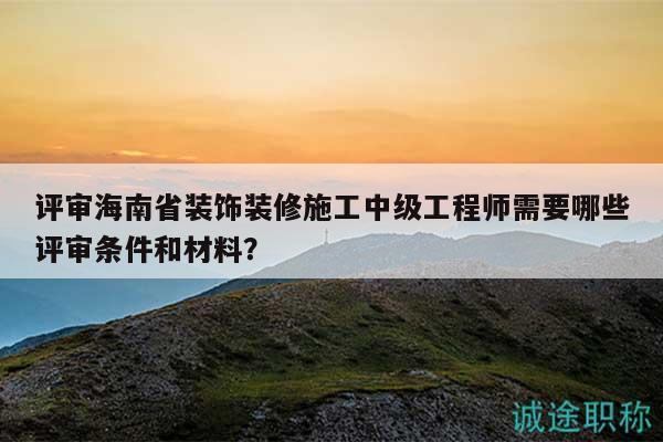 评审海南省装饰装修施工中级工程师需要哪些评审条件和材料？