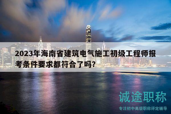 2023年海南省建筑电气施工初级工程师报考条件要求都符合了吗？