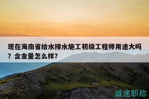 现在海南省给水排水施工初级工程师用途大吗？含金量怎么样？