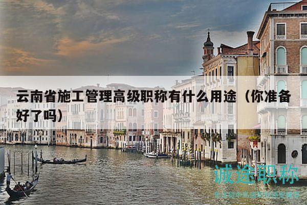 云南省施工管理高级职称有什么用途（你准备好了吗）