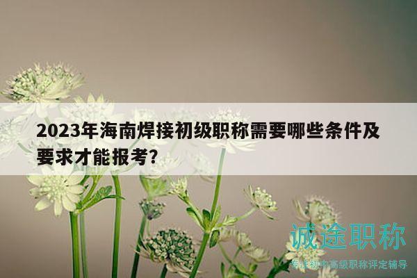 2023年海南焊接初级职称需要哪些条件及要求才能报考？