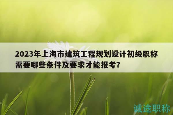 2023年上海市建筑工程规划设计初级职称需要哪些条件及要求才能报考？