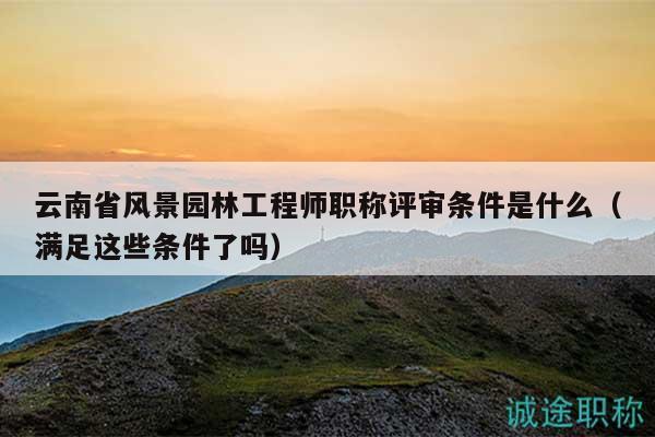 云南省风景园林工程师职称评审条件是什么（满足这些条件了吗）
