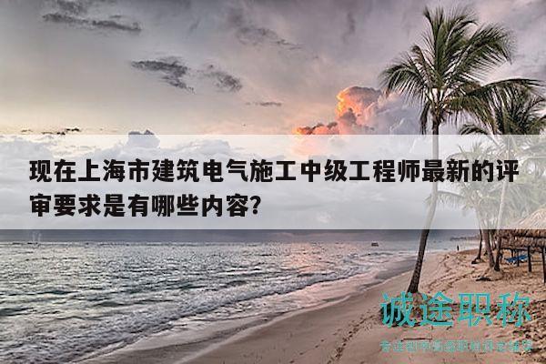 现在上海市建筑电气施工中级工程师最新的评审要求是有哪些内容？