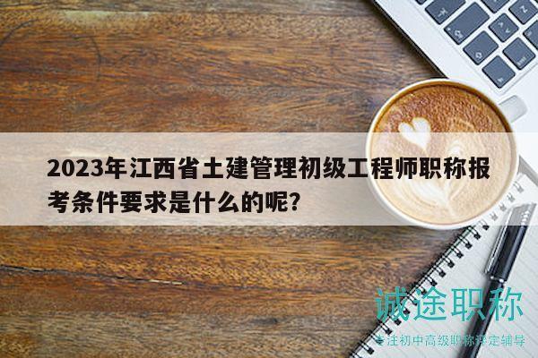 2023年江西省土建管理初级工程师职称报考条件要求是什么的呢？