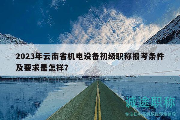 2023年云南省机电设备初级职称报考条件及要求是怎样？