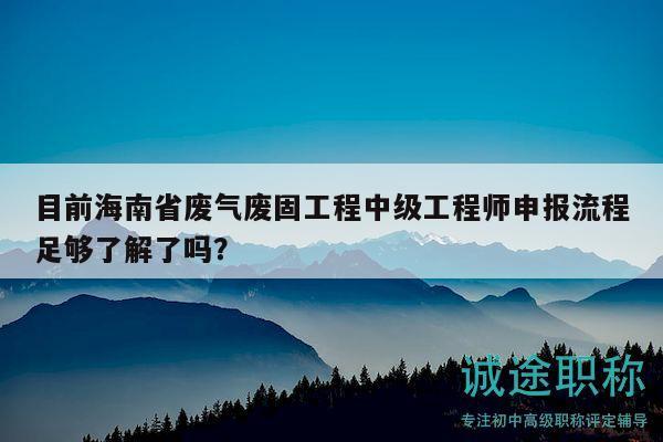 目前海南省废气废固工程中级工程师申报流程足够了解了吗？