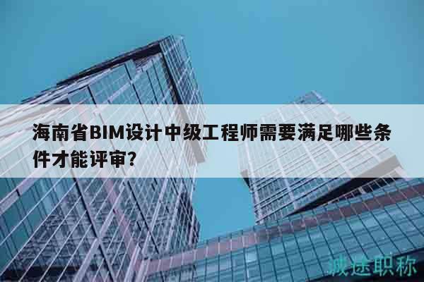 海南省BIM设计中级工程师需要满足哪些条件才能评审？