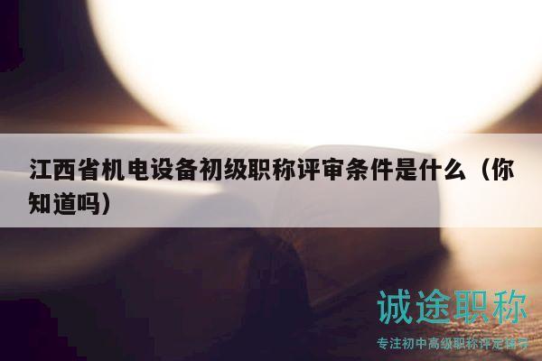 江西省机电设备初级职称评审条件是什么（你知道吗）