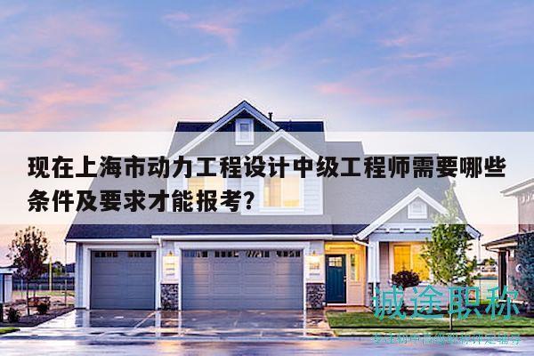 现在上海市动力工程设计中级工程师需要哪些条件及要求才能报考？