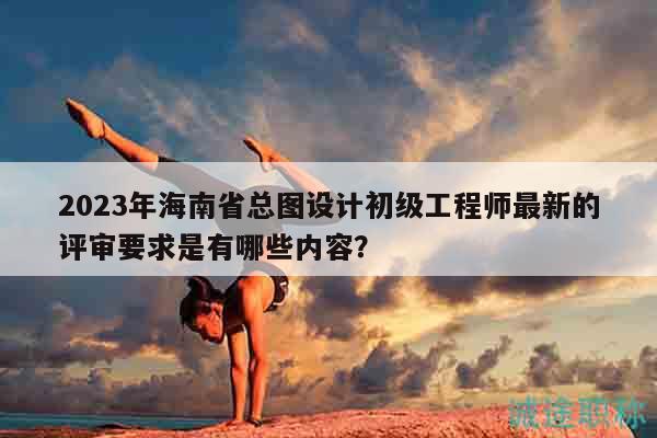 2023年海南省总图设计初级工程师最新的评审要求是有哪些内容？