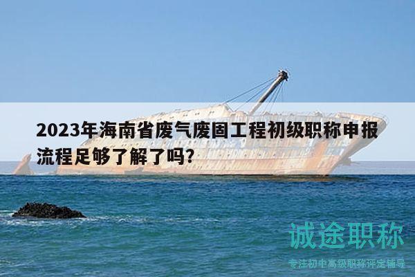 2023年海南省废气废固工程初级职称申报流程足够了解了吗？