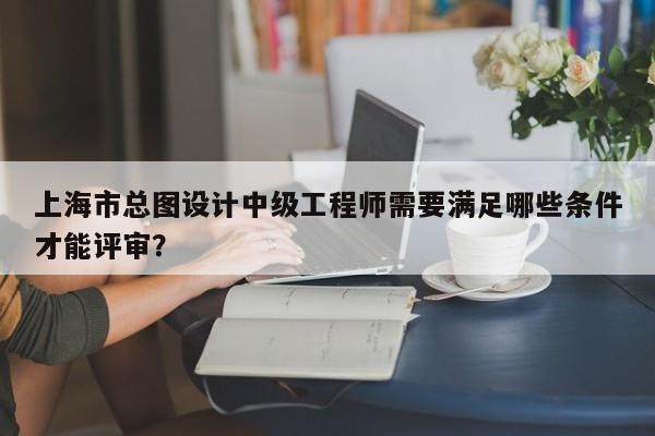 上海市总图设计中级工程师需要满足哪些条件才能评审？