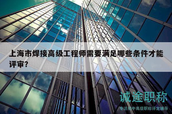上海市焊接高级工程师需要满足哪些条件才能评审？